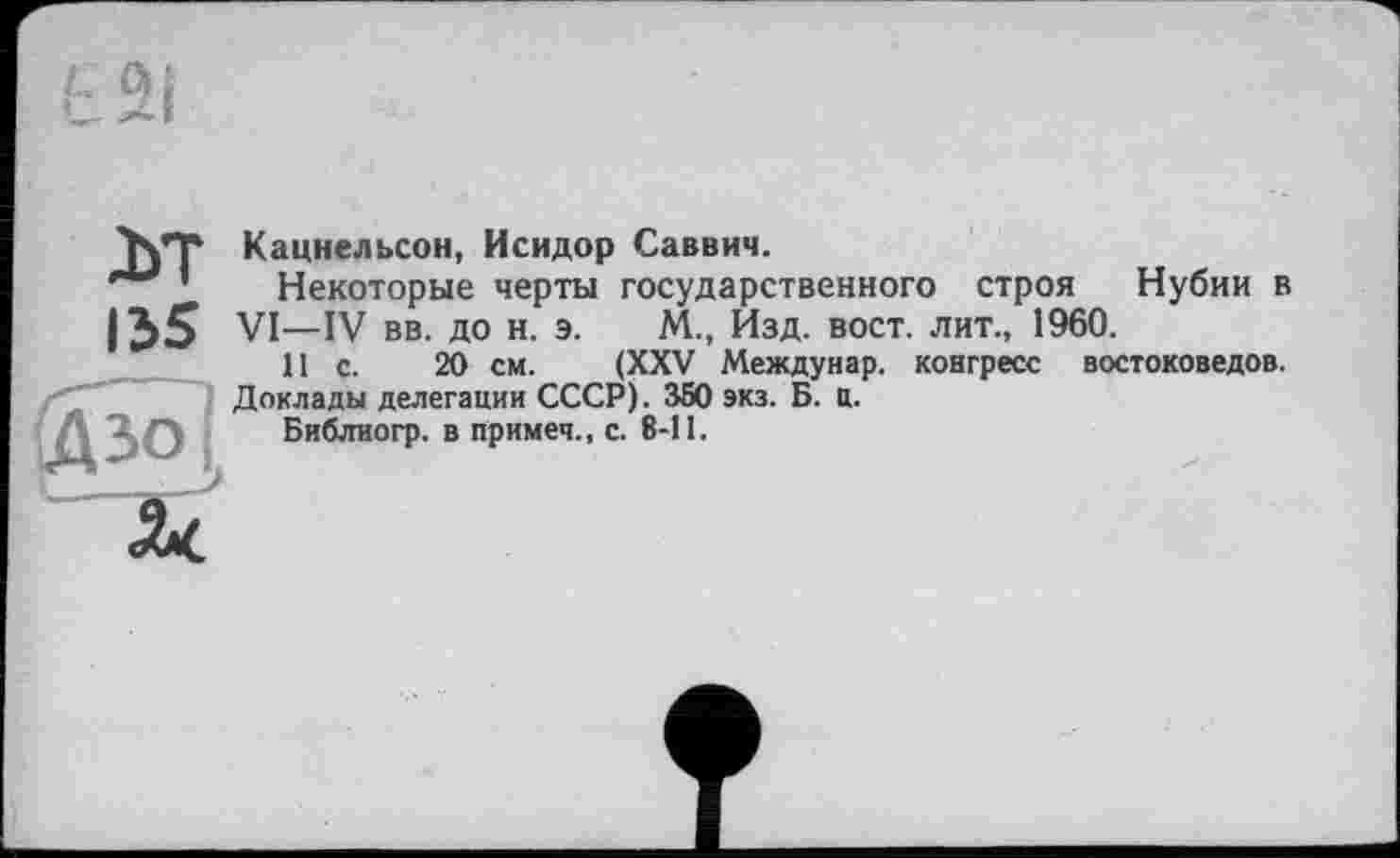 ﻿д>т
135
Кацнельсон, Исидор Саввич.
Некоторые черты государственного строя Нубии в VI—IV вв. до н. э. М., Изд. вост, лит., 1960.
II с. 20 см. (XXV Междунар. конгресс востоковедов.
Доклады делегации СССР). 350 экз. Б. ц.
Библиогр. в примеч., с. 8-11.